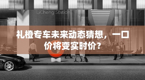 礼橙专车未来动态猜想，价格模式转变，一口价或转向实时计价？